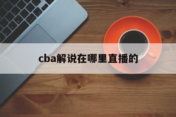 cba解说在哪里直播的_(cba现场有解说吗)