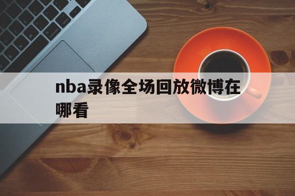 nba录像全场回放微博在哪看_(nba录像全场回放微博在哪看啊)