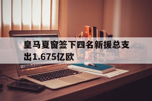 关于皇马夏窗签下四名新援总支出1.675亿欧的信息  第1张