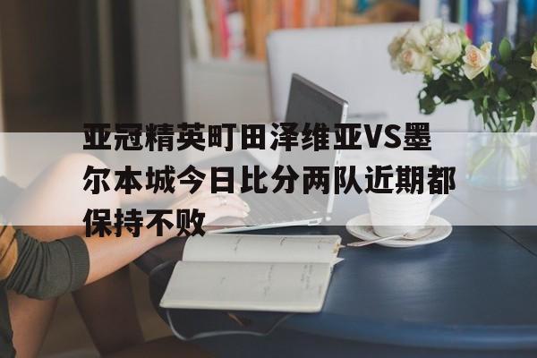 亚冠精英町田泽维亚VS墨尔本城今日比分两队近期都保持不败的简单介绍 第1张 亚冠精英町田泽维亚VS墨尔本城今日比分两队近期都保持不败的简单介绍 第1张