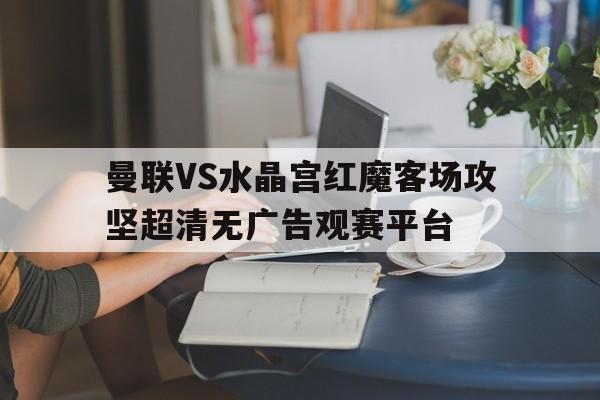 包含曼联VS水晶宫红魔客场攻坚超清无广告观赛平台的词条