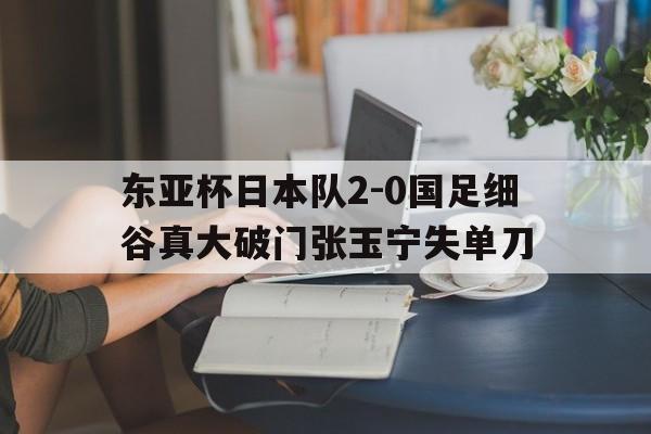 关于东亚杯日本队2-0国足细谷真大破门张玉宁失单刀的信息  第1张