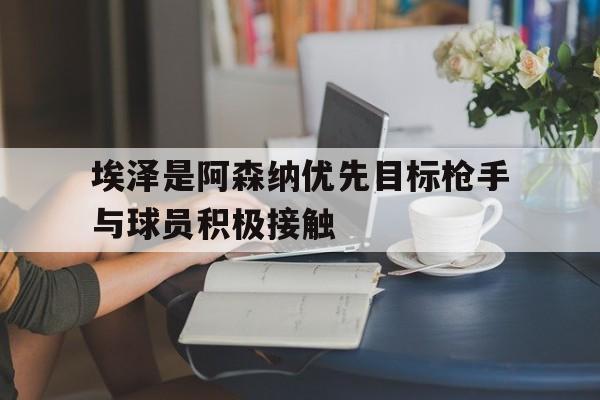 关于埃泽是阿森纳优先目标枪手与球员积极接触的信息 第1张 关于埃泽是阿森纳优先目标枪手与球员积极接触的信息 第1张