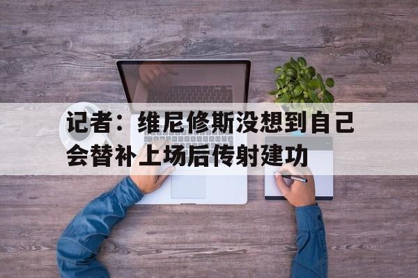 记者:维尼修斯没想到自己会替补上场后传射建功的简单介绍 第1张 记者:维尼修斯没想到自己会替补上场后传射建功的简单介绍 第1张