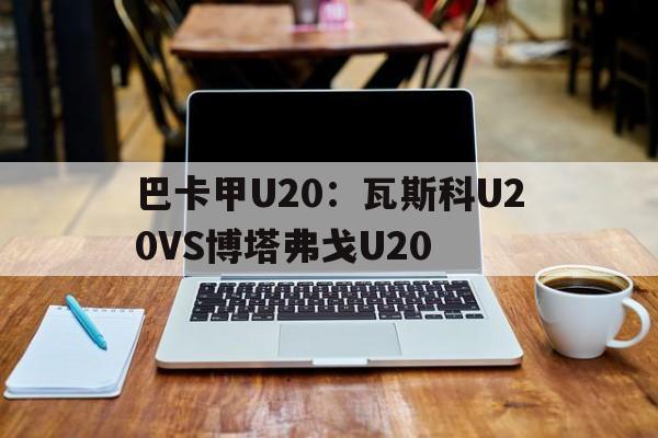 关于巴卡甲U20:瓦斯科U20VS博塔弗戈U20的信息 第1张 关于巴卡甲U20:瓦斯科U20VS博塔弗戈U20的信息 第1张