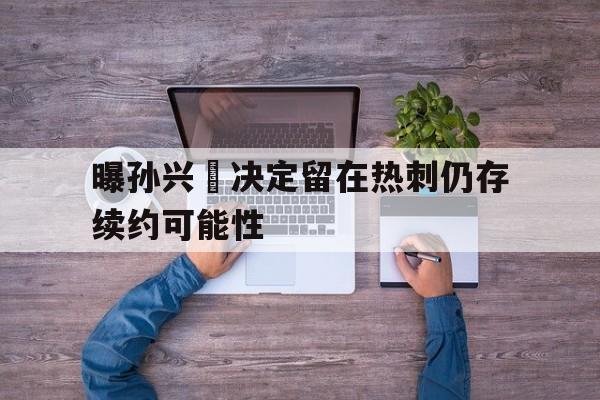 曝孙兴慜决定留在热刺仍存续约可能性的简单介绍 第1张 曝孙兴慜决定留在热刺仍存续约可能性的简单介绍 第1张