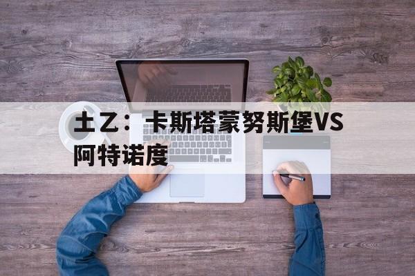 关于土乙：卡斯塔蒙努斯堡VS阿特诺度的信息