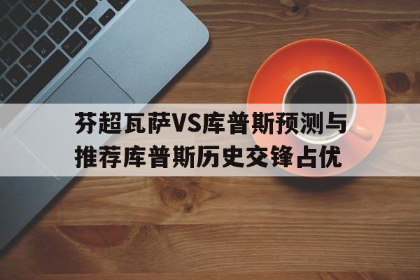 包含芬超瓦萨VS库普斯预测与推荐库普斯历史交锋占优的词条 第1张 包含芬超瓦萨VS库普斯预测与推荐库普斯历史交锋占优的词条 第1张