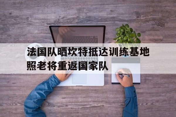法国队晒坎特抵达训练基地照老将重返国家队的简单介绍 第1张 法国队晒坎特抵达训练基地照老将重返国家队的简单介绍 第1张