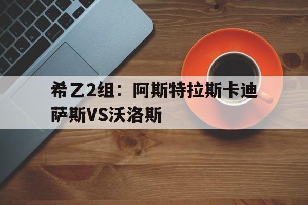 包含希乙2组：阿斯特拉斯卡迪萨斯VS沃洛斯的词条  第1张