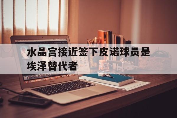 关于水晶宫接近签下皮诺球员是埃泽替代者的信息  第1张