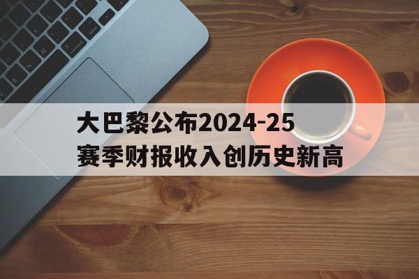 大巴黎公布2024-25赛季财报收入创历史新高的简单介绍 第1张 大巴黎公布2024-25赛季财报收入创历史新高的简单介绍 第1张