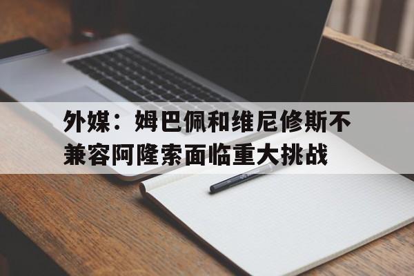 关于外媒：姆巴佩和维尼修斯不兼容阿隆索面临重大挑战的信息
