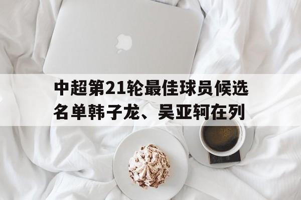 关于中超第21轮最佳球员候选名单韩子龙、吴亚轲在列的信息  第1张