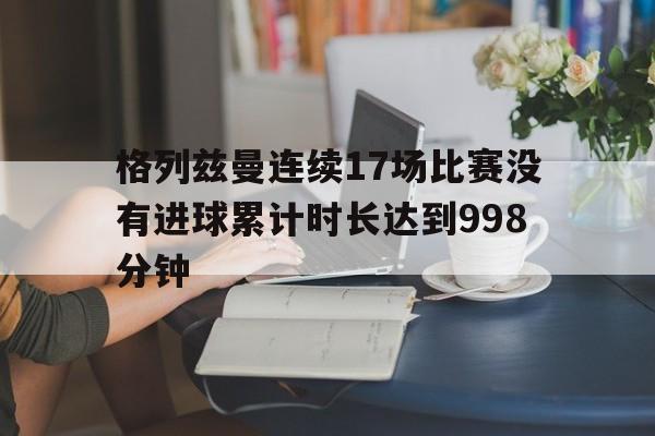 格列兹曼连续17场比赛没有进球累计时长达到998分钟的简单介绍  第1张